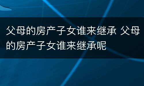 父母的房产子女谁来继承 父母的房产子女谁来继承呢