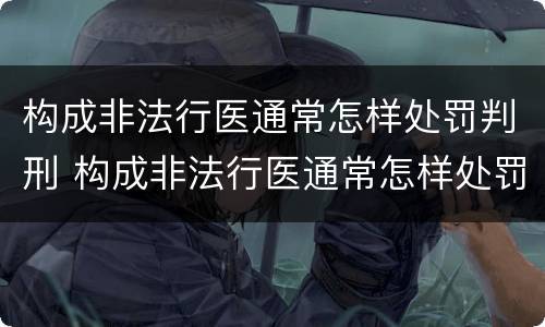 构成非法行医通常怎样处罚判刑 构成非法行医通常怎样处罚判刑人员