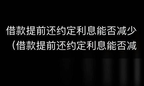 借款提前还约定利息能否减少（借款提前还约定利息能否减少违约金）