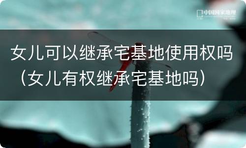 女儿可以继承宅基地使用权吗（女儿有权继承宅基地吗）