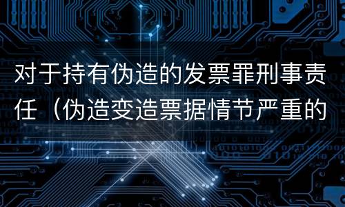 对于持有伪造的发票罪刑事责任（伪造变造票据情节严重的应承担的刑事责任是）