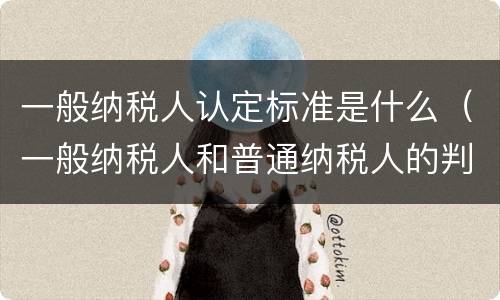 一般纳税人认定标准是什么（一般纳税人和普通纳税人的判定标准）