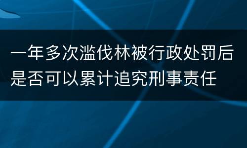一年多次滥伐林被行政处罚后是否可以累计追究刑事责任