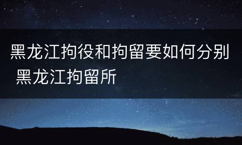 黑龙江拘役和拘留要如何分别 黑龙江拘留所