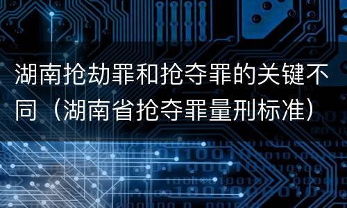 湖南抢劫罪和抢夺罪的关键不同（湖南省抢夺罪量刑标准）