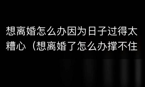想离婚怎么办因为日子过得太糟心（想离婚了怎么办撑不住了）
