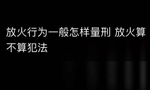 放火行为一般怎样量刑 放火算不算犯法