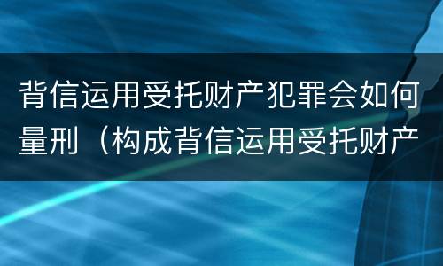 背信运用受托财产犯罪会如何量刑（构成背信运用受托财产罪的立案标准）