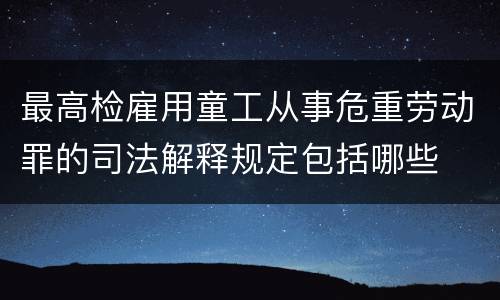 最高检雇用童工从事危重劳动罪的司法解释规定包括哪些