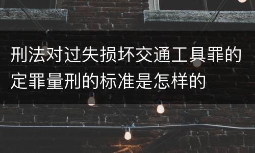 刑法对过失损坏交通工具罪的定罪量刑的标准是怎样的
