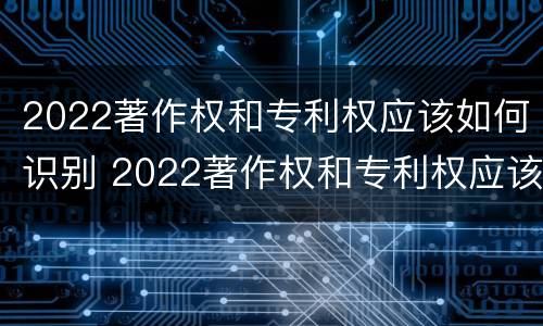 2022著作权和专利权应该如何识别 2022著作权和专利权应该如何识别出来
