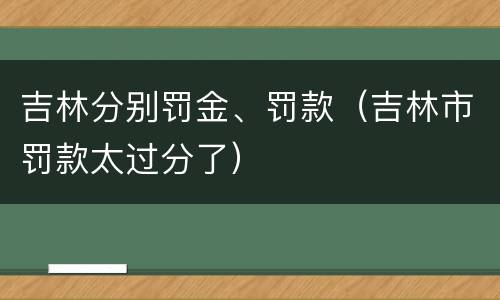 吉林分别罚金、罚款(吉林市罚款太过分了)