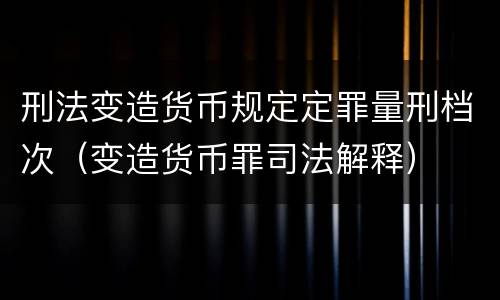 刑法变造货币规定定罪量刑档次（变造货币罪司法解释）
