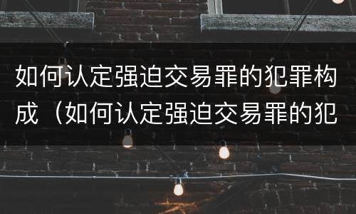 如何认定强迫交易罪的犯罪构成（如何认定强迫交易罪的犯罪构成）