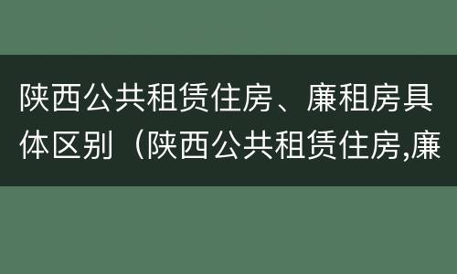 陕西公共租赁住房、廉租房具体区别（陕西公共租赁住房,廉租房具体区别在哪）