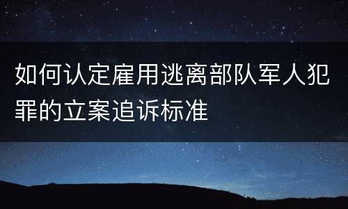 如何认定雇用逃离部队军人犯罪的立案追诉标准
