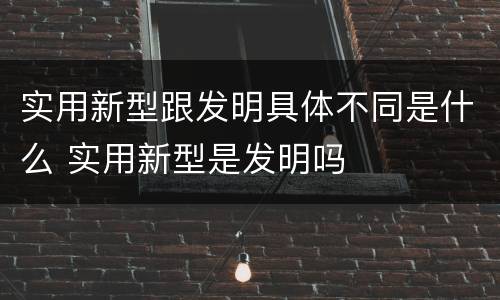 实用新型跟发明具体不同是什么 实用新型是发明吗
