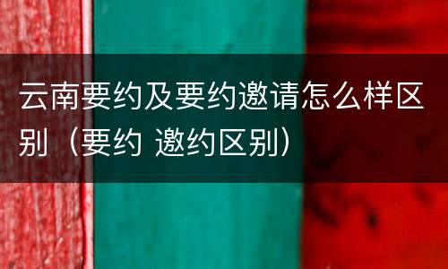 云南要约及要约邀请怎么样区别（要约 邀约区别）