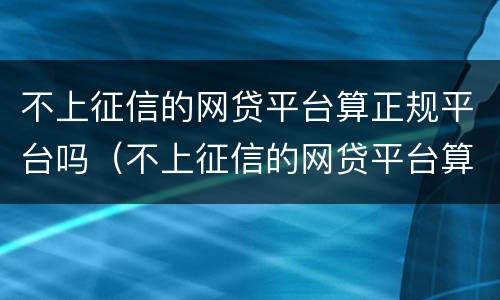 不上征信的网贷平台算正规平台吗（不上征信的网贷平台算正规平台吗知乎）