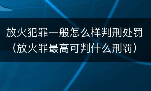放火犯罪一般怎么样判刑处罚（放火罪最高可判什么刑罚）