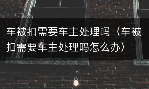 车被扣需要车主处理吗（车被扣需要车主处理吗怎么办）