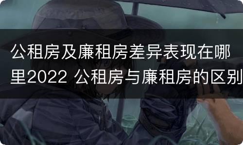 公租房及廉租房差异表现在哪里2022 公租房与廉租房的区别都在此,别再搞错了!