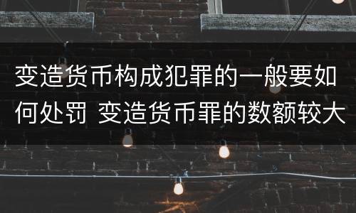 变造货币构成犯罪的一般要如何处罚 变造货币罪的数额较大