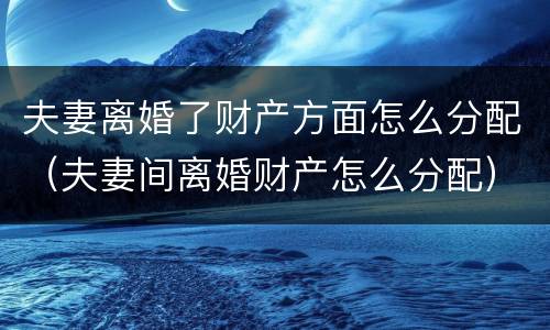 夫妻离婚了财产方面怎么分配（夫妻间离婚财产怎么分配）