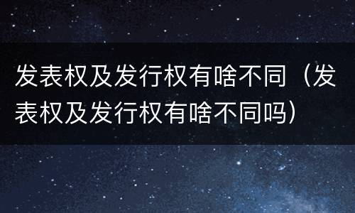 发表权及发行权有啥不同（发表权及发行权有啥不同吗）