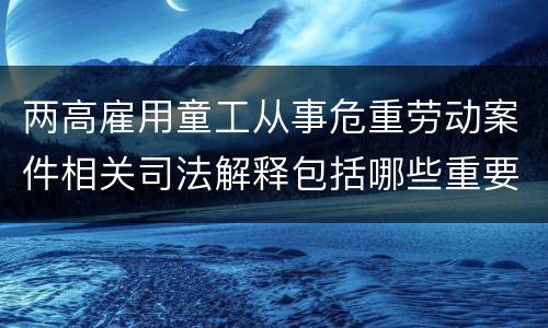 两高雇用童工从事危重劳动案件相关司法解释包括哪些重要内容