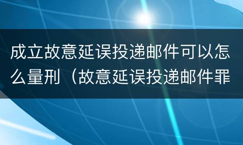 成立故意延误投递邮件可以怎么量刑（故意延误投递邮件罪）