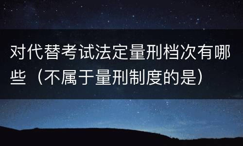 对代替考试法定量刑档次有哪些（不属于量刑制度的是）