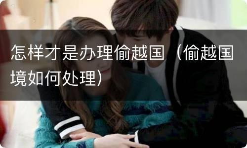 怎样才是办理偷越国（偷越国境如何处理）