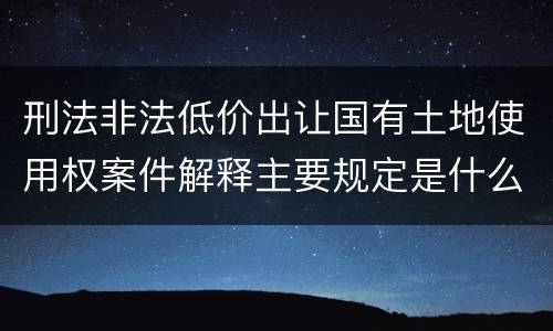 刑法非法低价出让国有土地使用权案件解释主要规定是什么