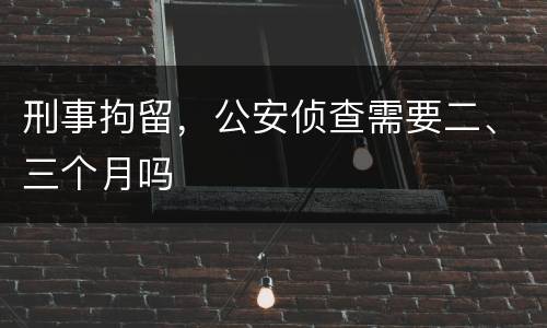 刑事拘留，公安侦查需要二、三个月吗