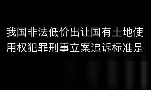 我国非法低价出让国有土地使用权犯罪刑事立案追诉标准是多少