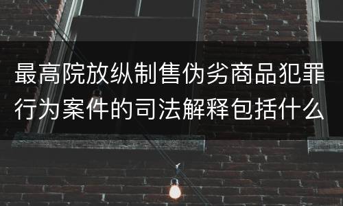 最高院放纵制售伪劣商品犯罪行为案件的司法解释包括什么主要规定