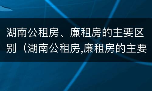 湖南公租房、廉租房的主要区别（湖南公租房,廉租房的主要区别是）