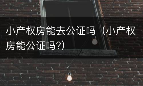 小产权房能去公证吗（小产权房能公证吗?）