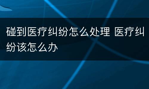 碰到医疗纠纷怎么处理 医疗纠纷该怎么办