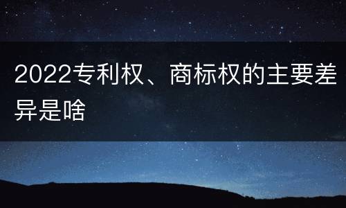 2022专利权、商标权的主要差异是啥