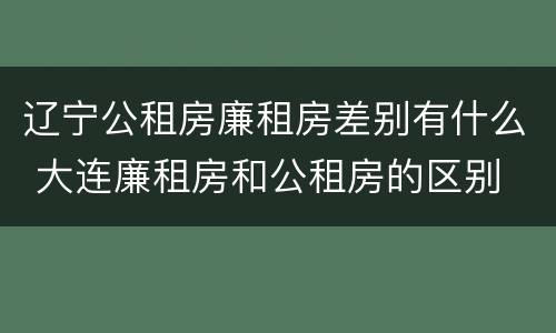 辽宁公租房廉租房差别有什么 大连廉租房和公租房的区别