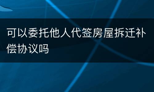 可以委托他人代签房屋拆迁补偿协议吗
