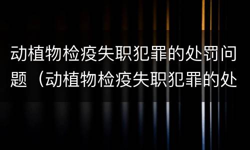 动植物检疫失职犯罪的处罚问题（动植物检疫失职犯罪的处罚问题是什么）