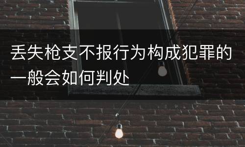 丢失枪支不报行为构成犯罪的一般会如何判处