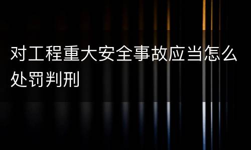 对工程重大安全事故应当怎么处罚判刑