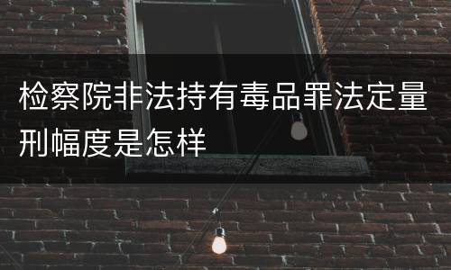 检察院非法持有毒品罪法定量刑幅度是怎样