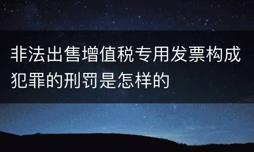 非法出售增值税专用发票构成犯罪的刑罚是怎样的