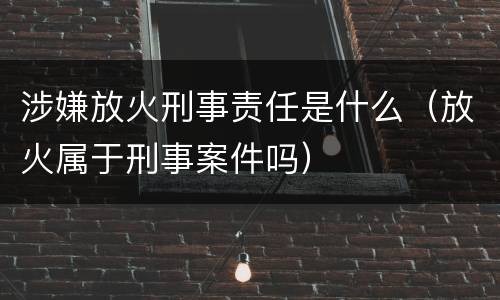 涉嫌放火刑事责任是什么（放火属于刑事案件吗）