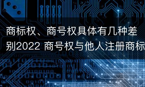 商标权、商号权具体有几种差别2022 商号权与他人注册商标专用权的冲突